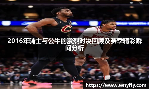 2016年骑士与公牛的激烈对决回顾及赛季精彩瞬间分析