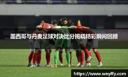 墨西哥与丹麦足球对决比分揭晓精彩瞬间回顾